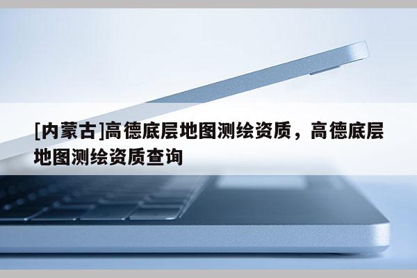 [內蒙古]高德底層地圖測繪資質，高德底層地圖測繪資質查詢