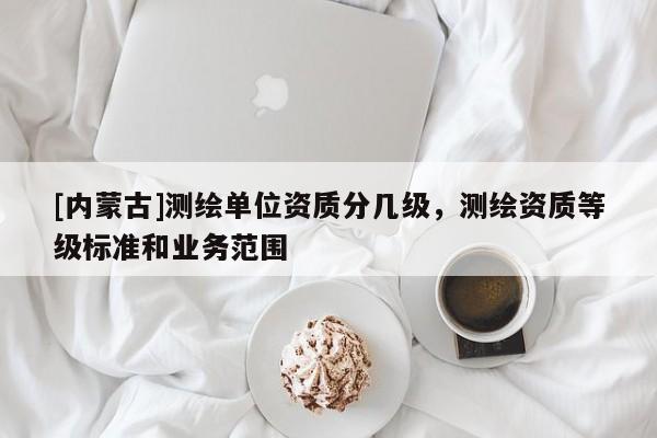 [內蒙古]測繪單位資質分幾級，測繪資質等級標準和業務范圍