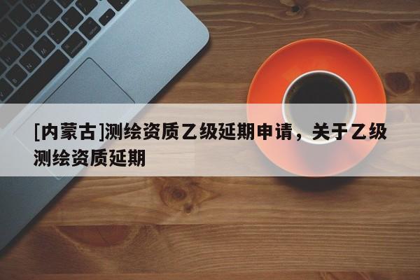 [內蒙古]測繪資質乙級延期申請，關于乙級測繪資質延期