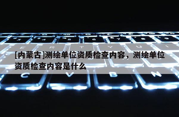 [內(nèi)蒙古]測繪單位資質(zhì)檢查內(nèi)容，測繪單位資質(zhì)檢查內(nèi)容是什么