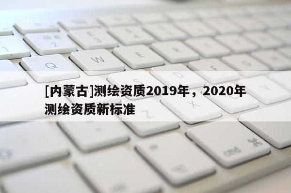 [內(nèi)蒙古]測繪資質(zhì)2019年，2020年測繪資質(zhì)新標(biāo)準(zhǔn)