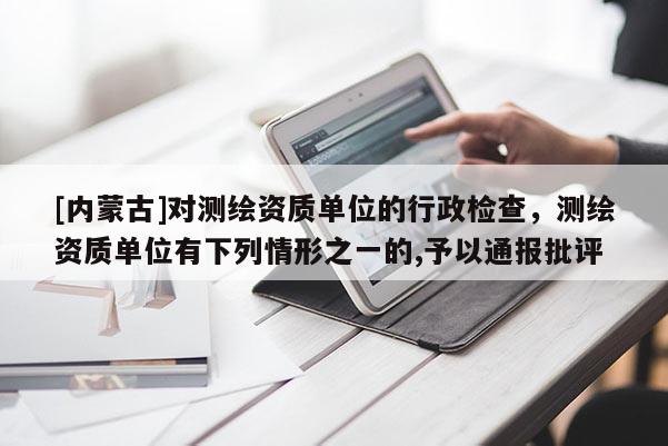 [內(nèi)蒙古]對測繪資質(zhì)單位的行政檢查，測繪資質(zhì)單位有下列情形之一的,予以通報批評