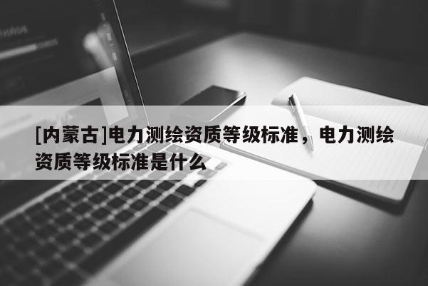 [內蒙古]電力測繪資質等級標準，電力測繪資質等級標準是什么