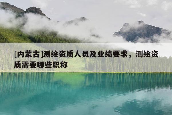 [內(nèi)蒙古]測繪資質(zhì)人員及業(yè)績要求，測繪資質(zhì)需要哪些職稱