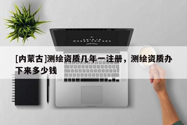 [內(nèi)蒙古]測繪資質(zhì)幾年一注冊，測繪資質(zhì)辦下來多少錢