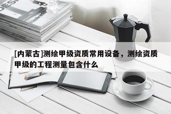 [內(nèi)蒙古]測繪甲級資質(zhì)常用設備，測繪資質(zhì)甲級的工程測量包含什么