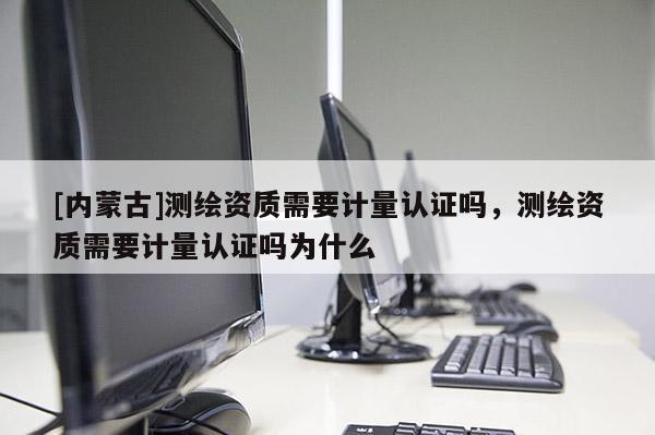 [內蒙古]測繪資質需要計量認證嗎，測繪資質需要計量認證嗎為什么