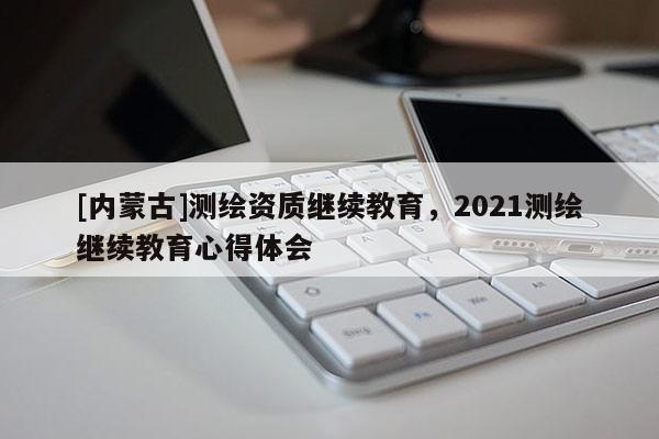 [內蒙古]測繪資質繼續教育，2021測繪繼續教育心得體會