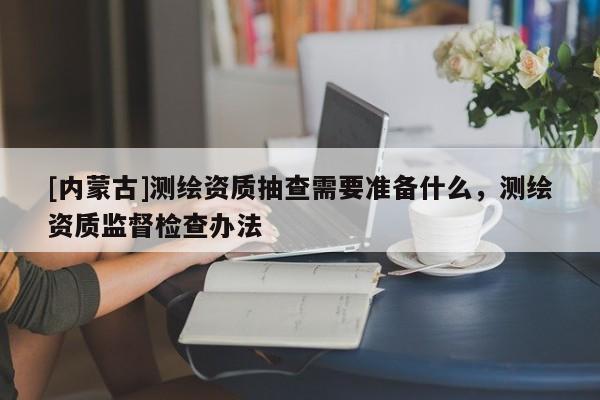 [內(nèi)蒙古]測繪資質(zhì)抽查需要準(zhǔn)備什么，測繪資質(zhì)監(jiān)督檢查辦法