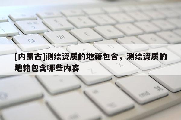 [內蒙古]測繪資質的地籍包含，測繪資質的地籍包含哪些內容