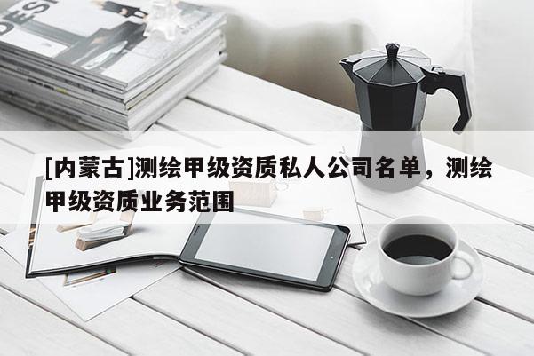 [內(nèi)蒙古]測(cè)繪甲級(jí)資質(zhì)私人公司名單，測(cè)繪甲級(jí)資質(zhì)業(yè)務(wù)范圍