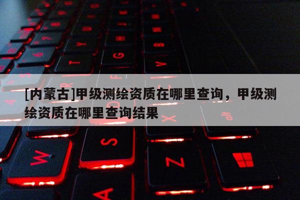 [內蒙古]甲級測繪資質在哪里查詢，甲級測繪資質在哪里查詢結果