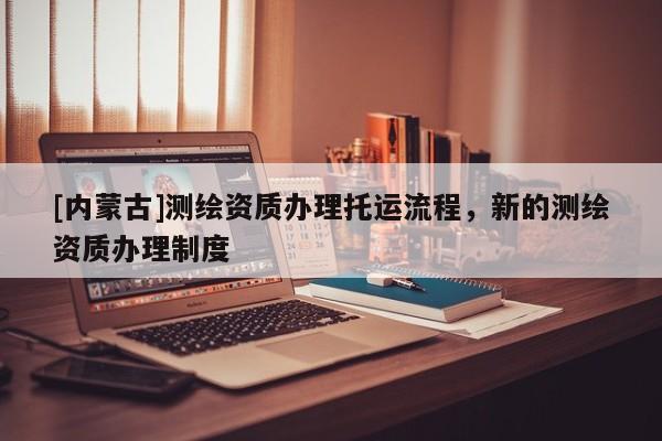 [內蒙古]測繪資質辦理托運流程，新的測繪資質辦理制度