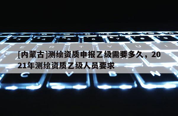 [內蒙古]測繪資質申報乙級需要多久，2021年測繪資質乙級人員要求