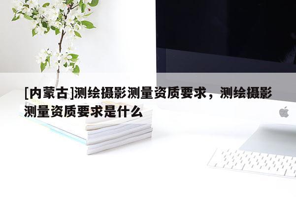 [內(nèi)蒙古]測繪攝影測量資質(zhì)要求，測繪攝影測量資質(zhì)要求是什么