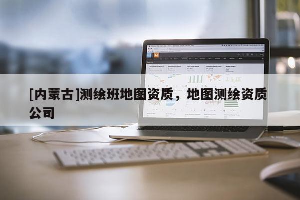 [內蒙古]測繪班地圖資質，地圖測繪資質 公司