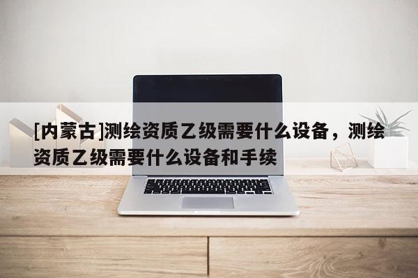 [內蒙古]測繪資質乙級需要什么設備，測繪資質乙級需要什么設備和手續