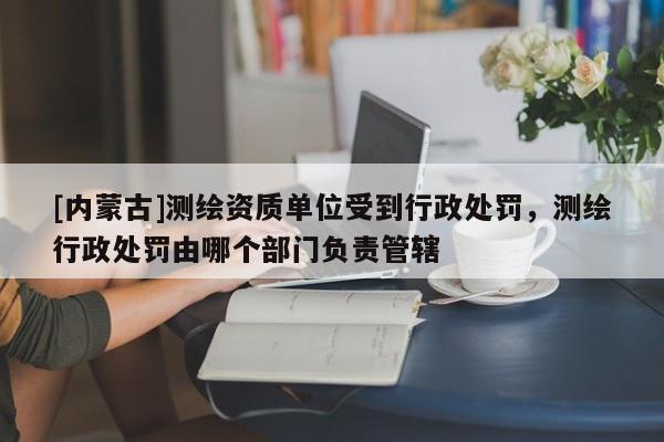[內蒙古]測繪資質單位受到行政處罰，測繪行政處罰由哪個部門負責管轄