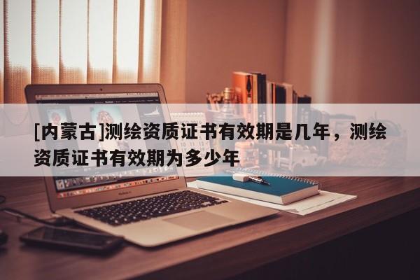 [內蒙古]測繪資質證書有效期是幾年，測繪資質證書有效期為多少年