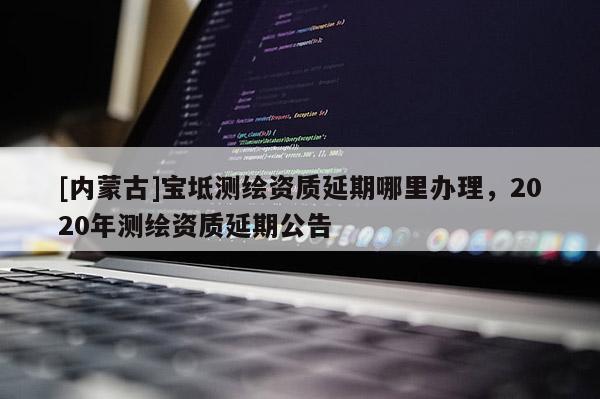 [內蒙古]寶坻測繪資質延期哪里辦理，2020年測繪資質延期公告