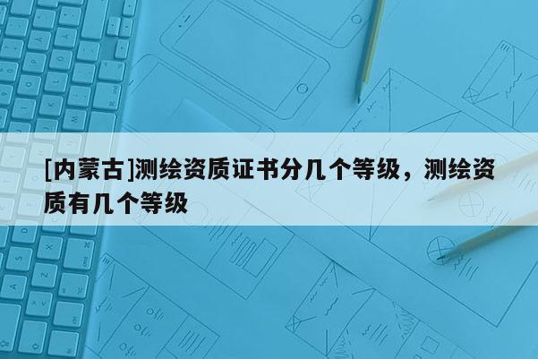[內蒙古]測繪資質證書分幾個等級，測繪資質有幾個等級