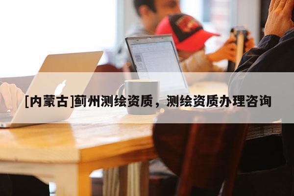 [內蒙古]薊州測繪資質，測繪資質辦理咨詢