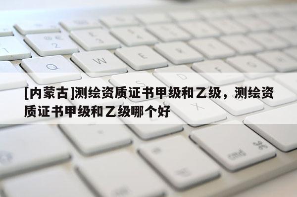 [內蒙古]測繪資質證書甲級和乙級，測繪資質證書甲級和乙級哪個好