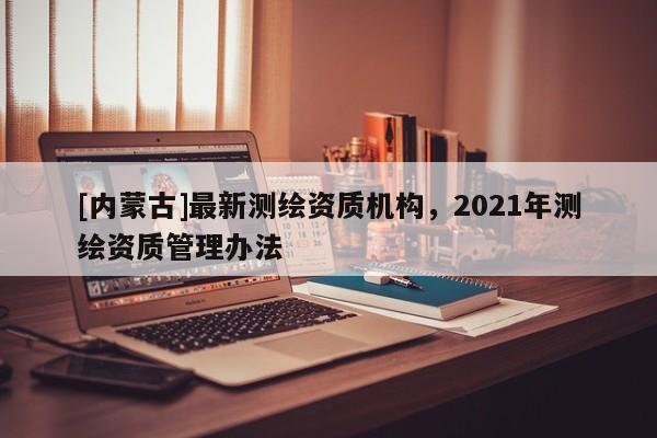 [內蒙古]最新測繪資質機構，2021年測繪資質管理辦法