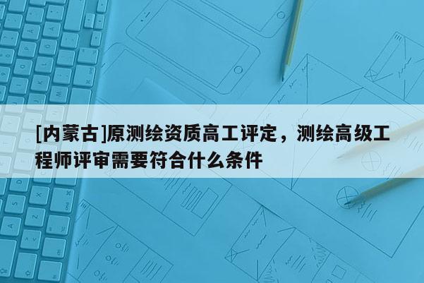 [內蒙古]原測繪資質高工評定，測繪高級工程師評審需要符合什么條件