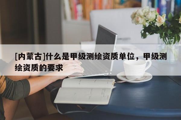 [內蒙古]什么是甲級測繪資質單位，甲級測繪資質的要求