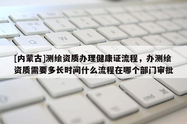 [內(nèi)蒙古]測繪資質(zhì)辦理健康證流程，辦測繪資質(zhì)需要多長時(shí)間什么流程在哪個(gè)部門審批