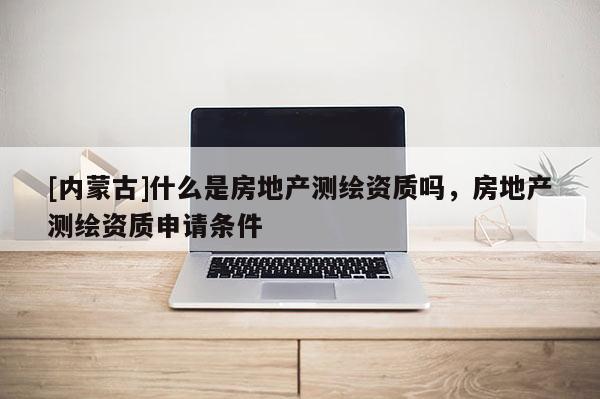 [內蒙古]什么是房地產測繪資質嗎，房地產測繪資質申請條件