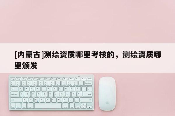 [內蒙古]測繪資質哪里考核的，測繪資質哪里頒發