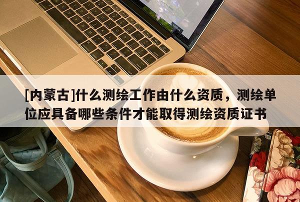 [內蒙古]什么測繪工作由什么資質，測繪單位應具備哪些條件才能取得測繪資質證書