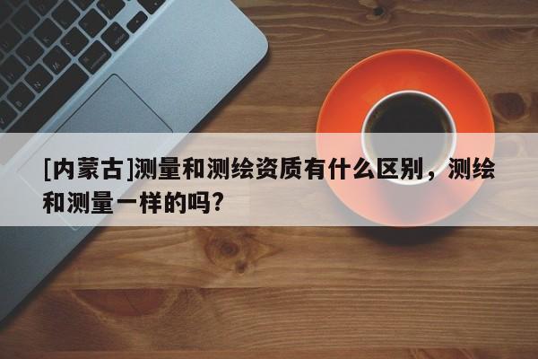 [內蒙古]測量和測繪資質有什么區別，測繪和測量一樣的嗎?