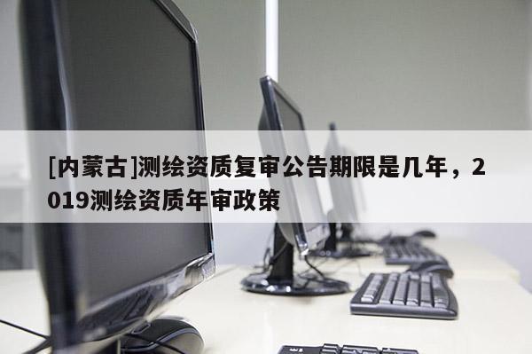 [內蒙古]測繪資質復審公告期限是幾年，2019測繪資質年審政策