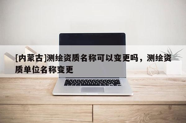 [內(nèi)蒙古]測繪資質(zhì)名稱可以變更嗎，測繪資質(zhì)單位名稱變更