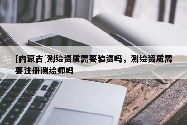 [內蒙古]測繪資質需要驗資嗎，測繪資質需要注冊測繪師嗎