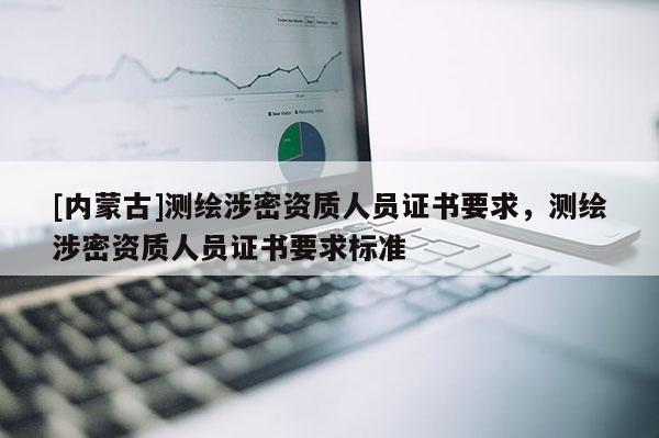 [內(nèi)蒙古]測(cè)繪涉密資質(zhì)人員證書要求，測(cè)繪涉密資質(zhì)人員證書要求標(biāo)準(zhǔn)