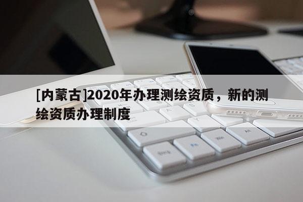 [內蒙古]2020年辦理測繪資質，新的測繪資質辦理制度