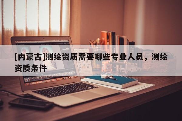 [內(nèi)蒙古]測(cè)繪資質(zhì)需要哪些專業(yè)人員，測(cè)繪資質(zhì)條件