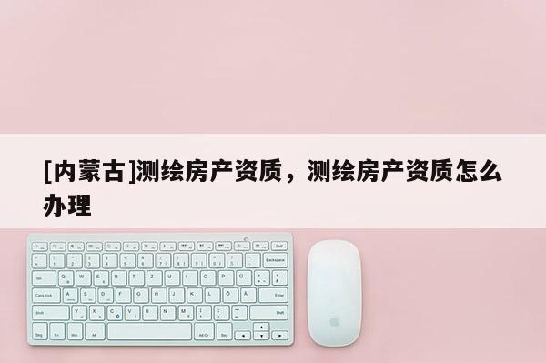 [內蒙古]測繪房產資質，測繪房產資質怎么辦理