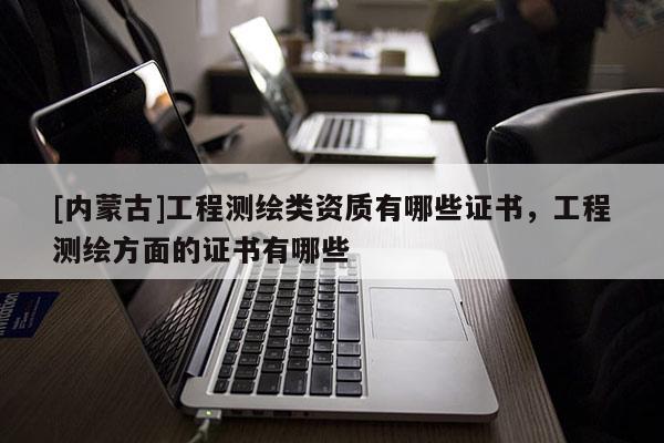 [內(nèi)蒙古]工程測(cè)繪類資質(zhì)有哪些證書，工程測(cè)繪方面的證書有哪些