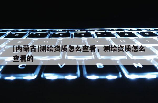 [內(nèi)蒙古]測繪資質怎么查看，測繪資質怎么查看的