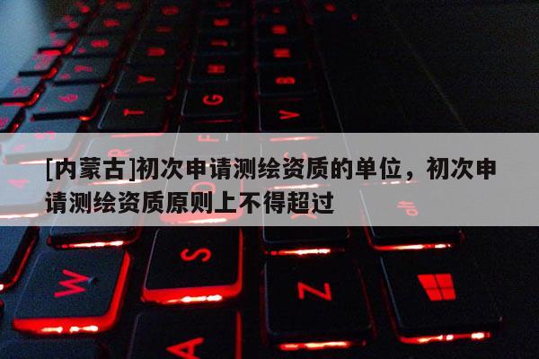 [內蒙古]初次申請測繪資質的單位，初次申請測繪資質原則上不得超過