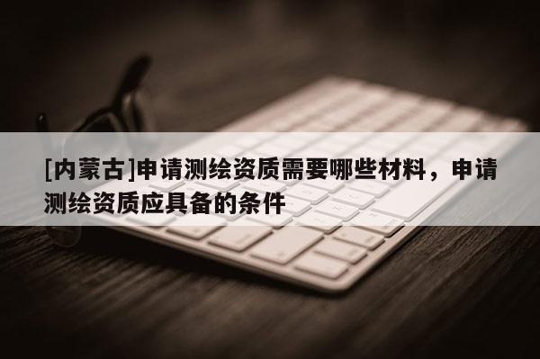 [內蒙古]申請測繪資質需要哪些材料，申請測繪資質應具備的條件