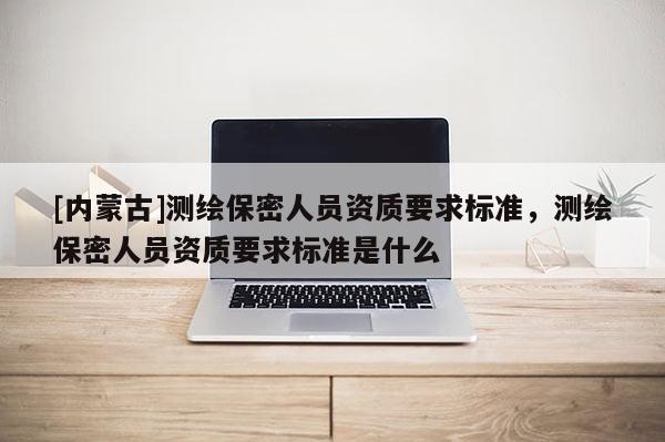 [內蒙古]測繪保密人員資質要求標準，測繪保密人員資質要求標準是什么