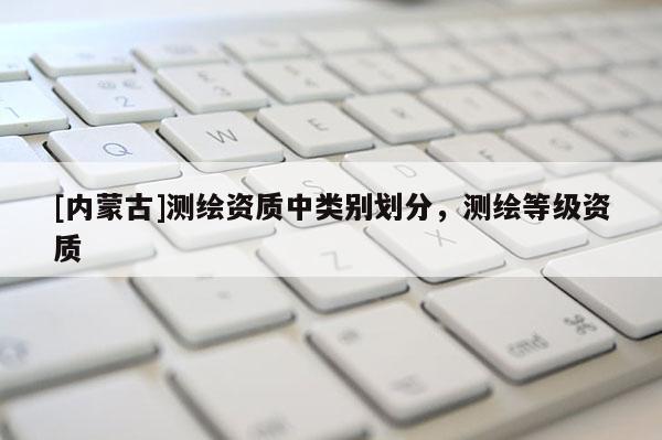 [內蒙古]測繪資質中類別劃分，測繪等級資質
