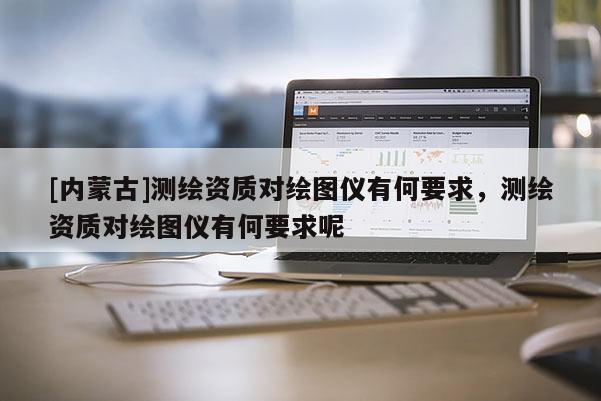 [內(nèi)蒙古]測繪資質(zhì)對繪圖儀有何要求，測繪資質(zhì)對繪圖儀有何要求呢