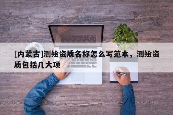 [內蒙古]測繪資質名稱怎么寫范本，測繪資質包括幾大項